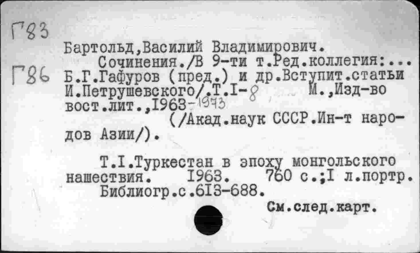 ﻿Г5Ь
Бартольд,Василий Владимирович.
Сочинения./В 9-ти т.Ред.коллегия:...
Б.Г.Гафуров (пред.) и др.Вступит.статьи И.Петрушевского/.Т.І-P	м.,Изд-во
вост .лит.,19635
(/Акад.наук СССР.Ин-т народов Азии/).
Т.І.Туркестан в эпоху монгольского нашествия. 1963.	760 с.;1 л.портр.
Библиогр.с.613-688.
См. след. карт.